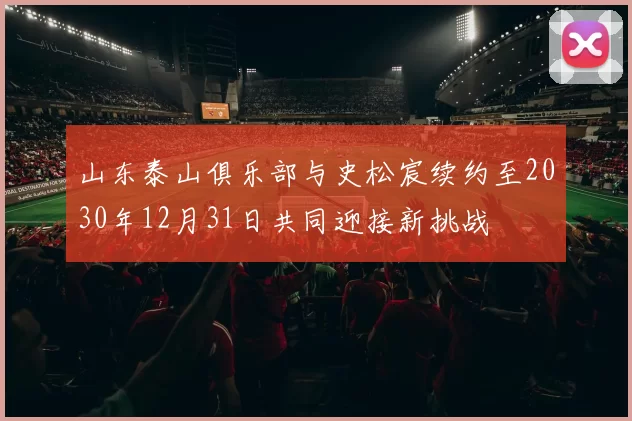 山东泰山俱乐部与史松宸续约至2030年12月31日共同迎接新挑战