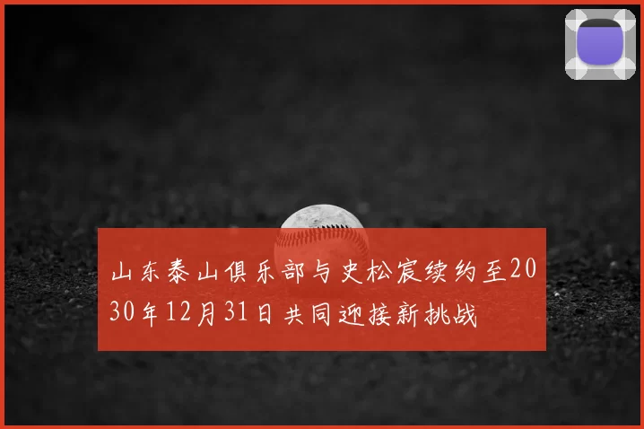山东泰山俱乐部与史松宸续约至2030年12月31日共同迎接新挑战