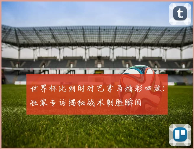 世界杯比利时对巴拿马精彩回放：独家专访揭秘战术制胜瞬间
