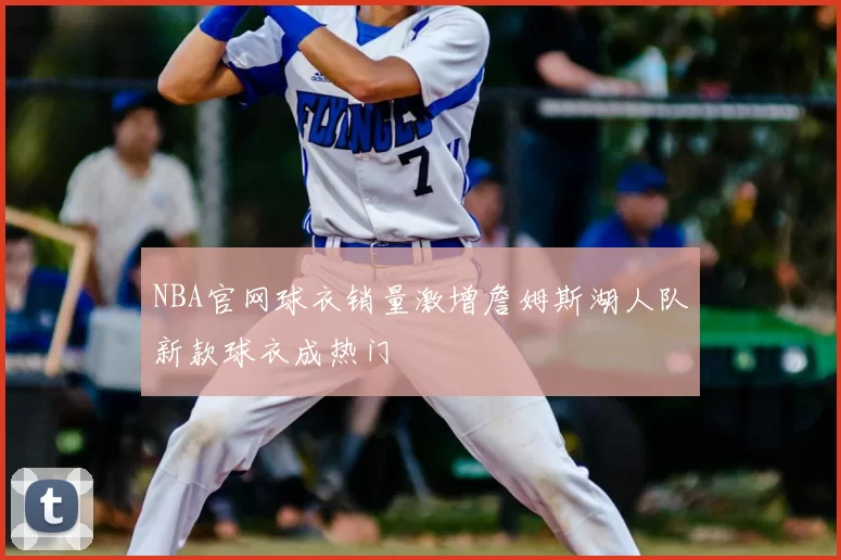 NBA官网球衣销量激增詹姆斯湖人队新款球衣成热门