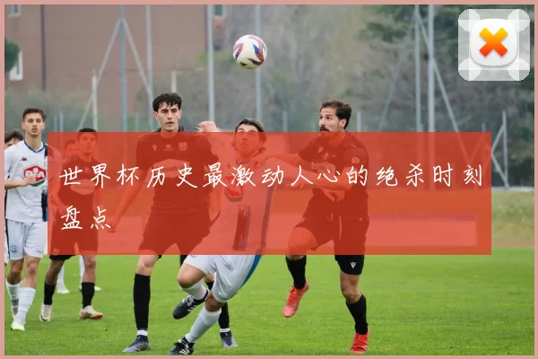 世界杯历史最激动人心的绝杀时刻盘点