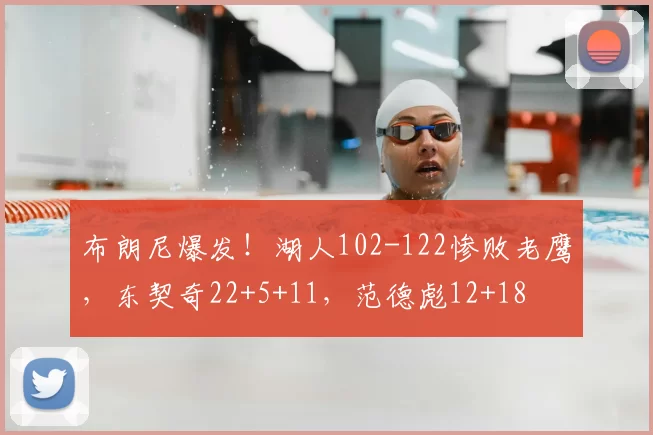 布朗尼爆发！湖人102-122惨败老鹰，东契奇22+5+11，范德彪12+18