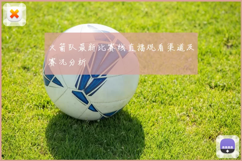 火箭队最新比赛线直播观看渠道及赛况分析