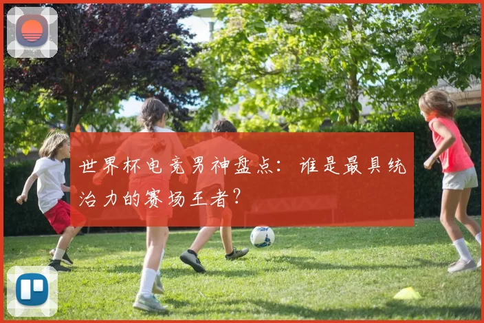 世界杯电竞男神盘点：谁是最具统治力的赛场王者？