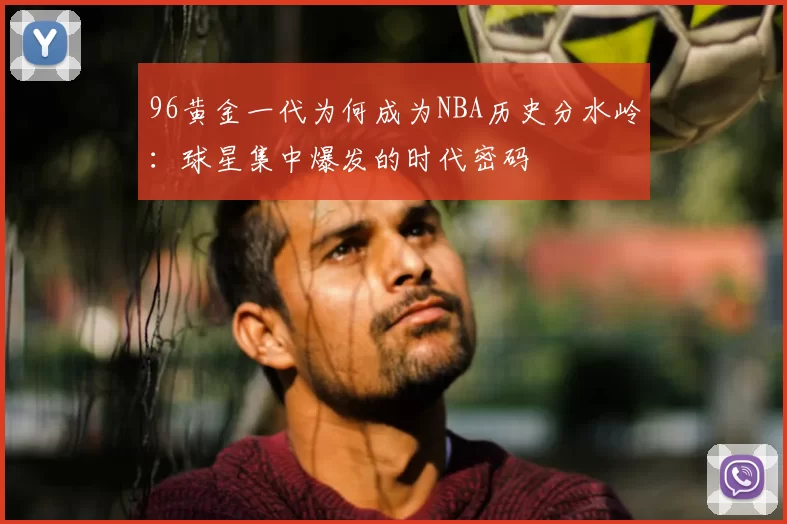 96黄金一代为何成为NBA历史分水岭：球星集中爆发的时代密码