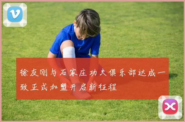 徐友刚与石家庄功夫俱乐部达成一致正式加盟开启新征程