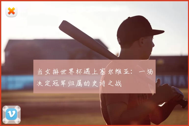 当女排世界杯遇上塞尔维亚:一场决定冠军归属的史诗之战