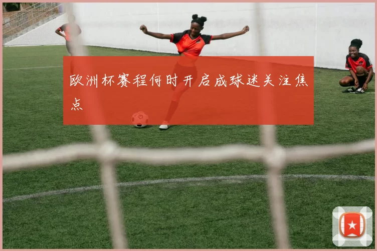 欧洲杯赛程何时开启成球迷关注焦点