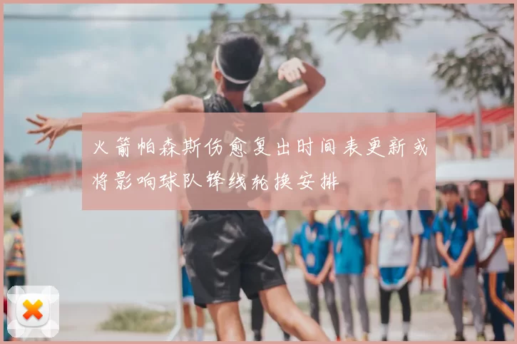 火箭帕森斯伤愈复出时间表更新或将影响球队锋线轮换安排