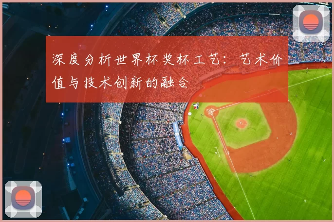 深度分析世界杯奖杯工艺:艺术价值与技术创新的融合