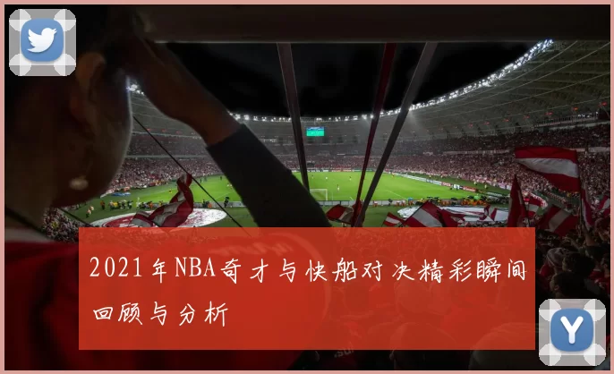 2021年NBA奇才与快船对决精彩瞬间回顾与分析