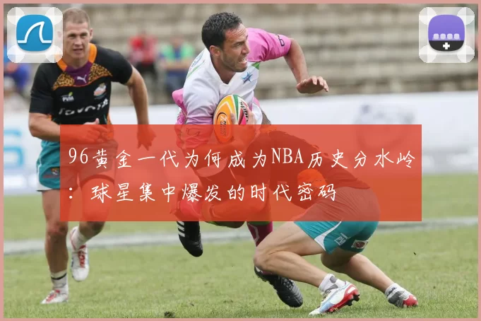 96黄金一代为何成为NBA历史分水岭：球星集中爆发的时代密码