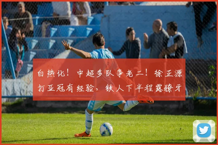 白热化！中超多队争老二！徐正源打亚冠有经验，铁人下半程露獠牙