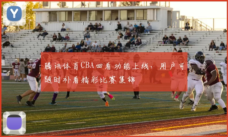 腾讯体育CBA回看功能上线，用户可随时补看精彩比赛集锦