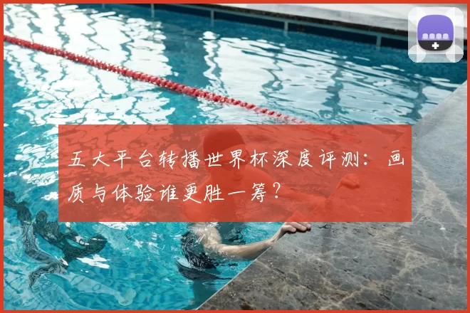 五大平台转播世界杯深度评测：画质与体验谁更胜一筹？