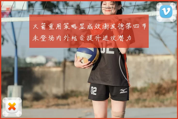 火箭重用策略显成效谢泼德第四节未登场内外结合提升进攻潜力