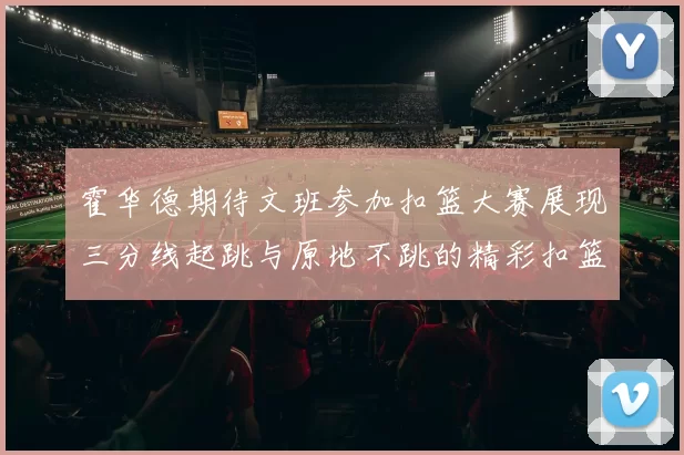 霍华德期待文班参加扣篮大赛展现三分线起跳与原地不跳的精彩扣篮技巧
