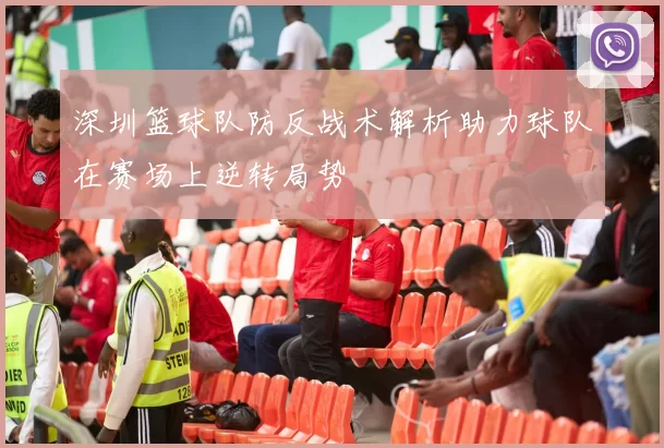 深圳篮球队防反战术解析助力球队在赛场上逆转局势