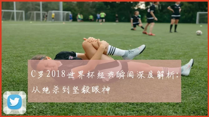 C罗2018世界杯经典瞬间深度解析:从绝杀到坚毅眼神