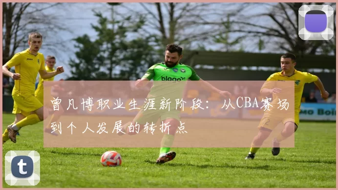 曾凡博职业生涯新阶段：从CBA赛场到个人发展的转折点