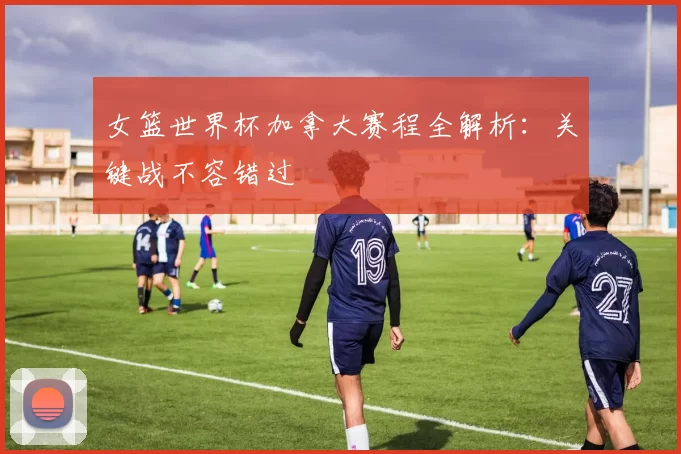 女篮世界杯加拿大赛程全解析：关键战不容错过