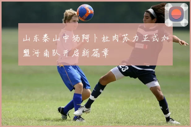 山东泰山中场阿卜杜肉苏力正式加盟河南队开启新篇章