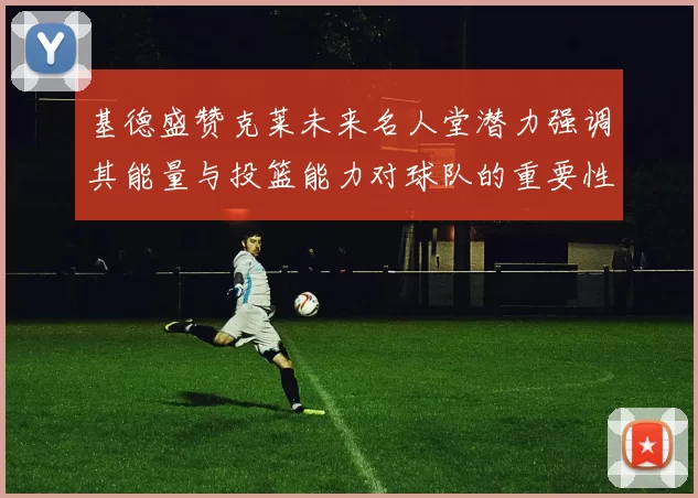 基德盛赞克莱未来名人堂潜力强调其能量与投篮能力对球队的重要性