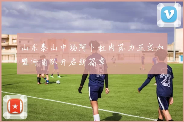 山东泰山中场阿卜杜肉苏力正式加盟河南队开启新篇章
