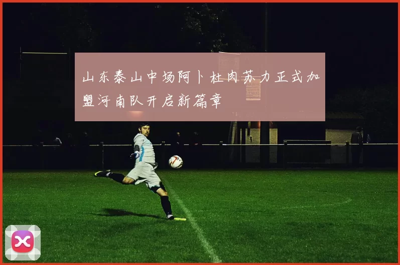 山东泰山中场阿卜杜肉苏力正式加盟河南队开启新篇章