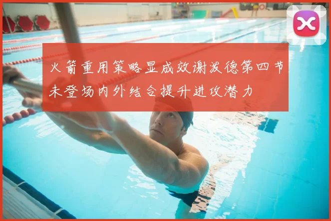 火箭重用策略显成效谢泼德第四节未登场内外结合提升进攻潜力