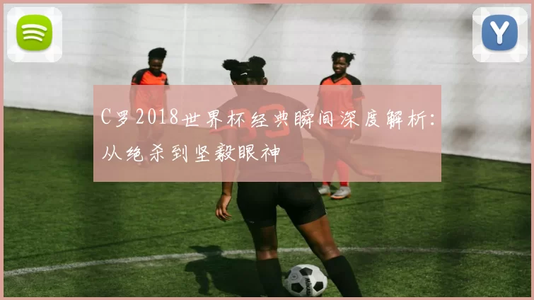 C罗2018世界杯经典瞬间深度解析：从绝杀到坚毅眼神