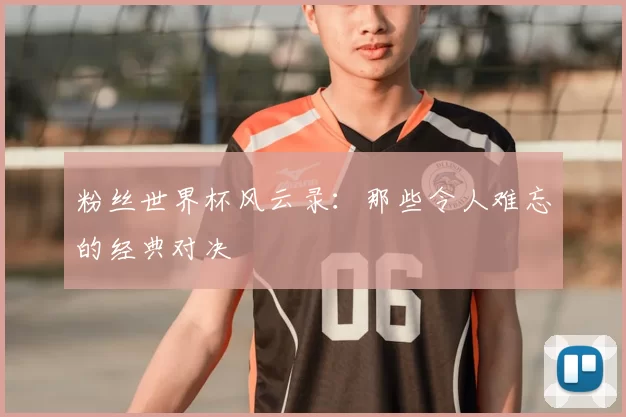 粉丝世界杯风云录：那些令人难忘的经典对决