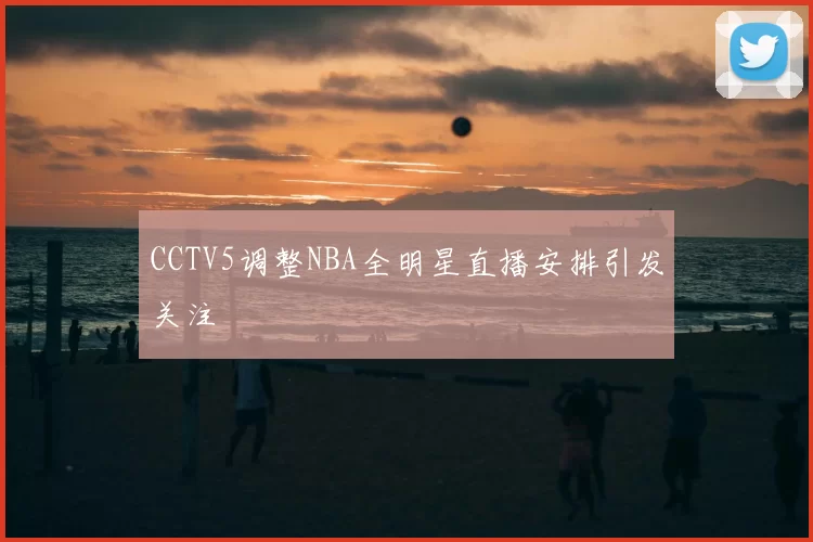 CCTV5调整NBA全明星直播安排引发关注