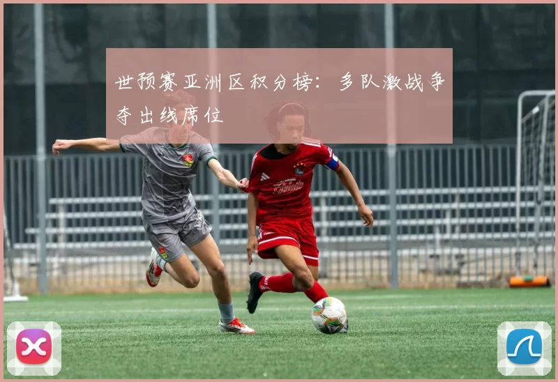 世预赛亚洲区积分榜:多队激战争夺出线席位