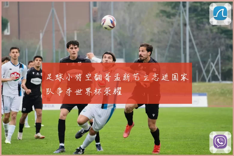 足球小将空翻哥孟新艺立志进国家队争夺世界杯荣耀