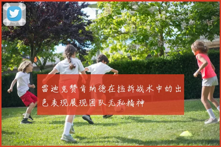 雷迪克赞肯纳德在挡拆战术中的出色表现展现团队无私精神
