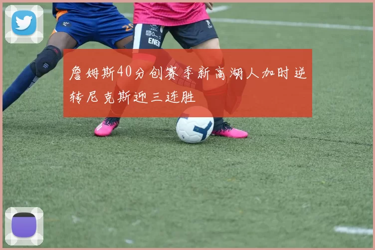 詹姆斯40分创赛季新高湖人加时逆转尼克斯迎三连胜