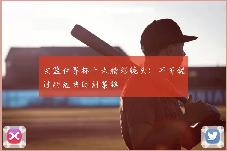 女篮世界杯十大精彩镜头:不可错过的经典时刻集锦