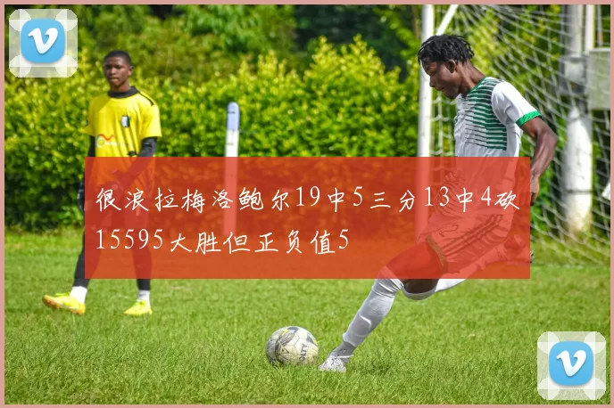 很浪拉梅洛鲍尔19中5三分13中4砍15595大胜但正负值5