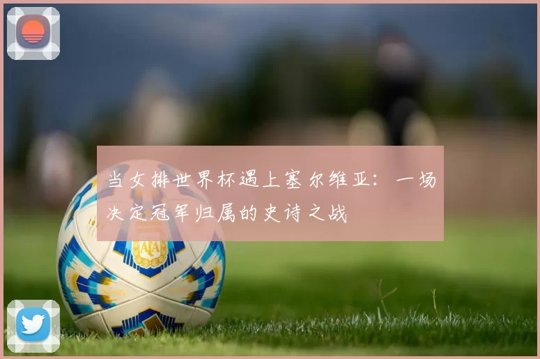 当女排世界杯遇上塞尔维亚:一场决定冠军归属的史诗之战