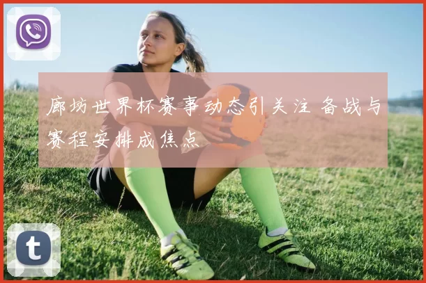 廊坊世界杯赛事动态引关注 备战与赛程安排成焦点