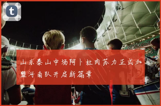 山东泰山中场阿卜杜肉苏力正式加盟河南队开启新篇章