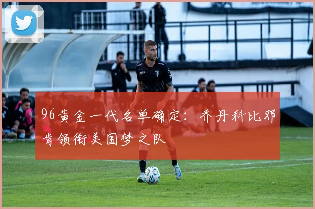96黄金一代名单确定：乔丹科比邓肯领衔美国梦之队