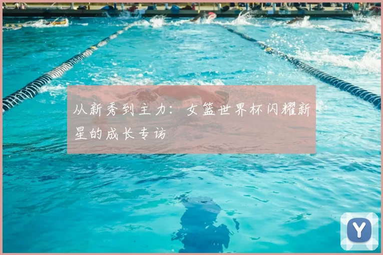 从新秀到主力:女篮世界杯闪耀新星的成长专访