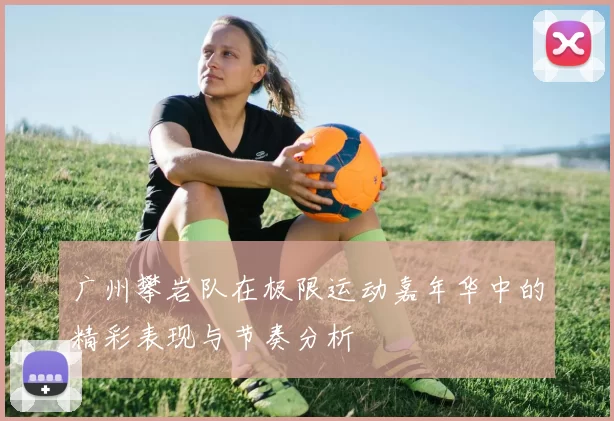 广州攀岩队在极限运动嘉年华中的精彩表现与节奏分析