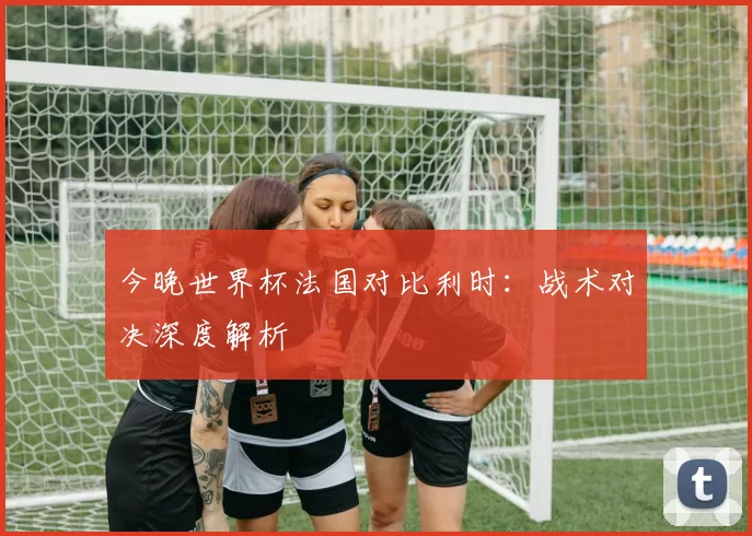 今晚世界杯法国对比利时：战术对决深度解析