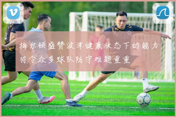 梅尔顿盛赞波津健康状态下的能力将令众多球队防守难题重重
