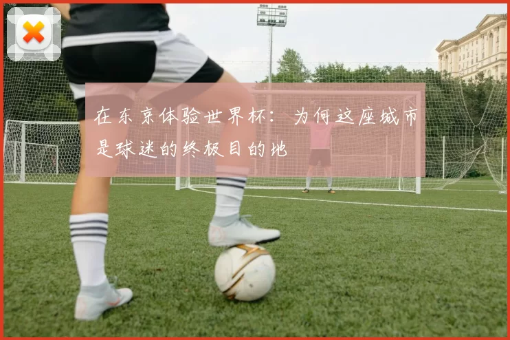 在东京体验世界杯:为何这座城市是球迷的终极目的地