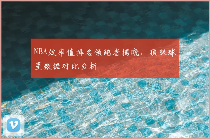 NBA效率值排名领跑者揭晓，顶级球星数据对比分析