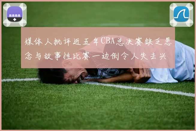 媒体人批评近五年CBA总决赛缺乏悬念与故事性比赛一边倒令人失去兴趣